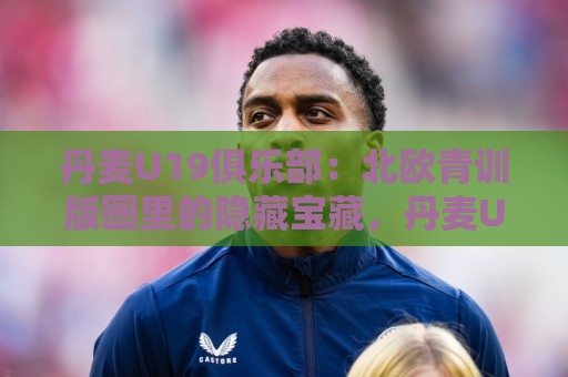 丹麦U19俱乐部：北欧青训版图里的隐藏宝藏，丹麦U19俱乐部凭什么持续输出五大联赛新星？🍢最全手机信誉投球网代理1080P官网无插件低调看冠军