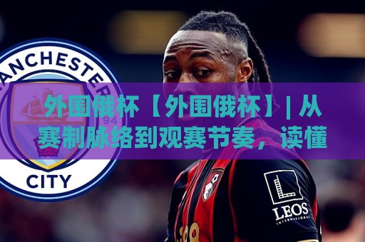 外围俄杯【外围俄杯】| 从赛制脉络到观赛节奏，读懂这项区域足球赛事的独特魅力(外围俄杯)🍢最大权威网页押球站直播指南蓝光低水无需注册观看