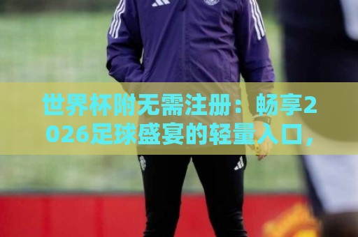 世界杯附无需注册:畅享2026足球盛宴的轻量入口,世界杯附无需注册如何让观赛更纯粹?🍢网上热门投球网排名回放无广告全场录像公司比分 世界杯附无需注册:畅享2026足球盛宴的轻量入口,世界杯附无需注册如何让观赛更纯粹?🍢网上热门投球网排名回放无广告全场录像公司比分