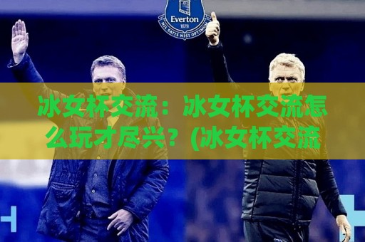 冰女杯交流：冰女杯交流怎么玩才尽兴？(冰女杯交流)从组队到复盘的全流程心得【冰女杯交流】🍢最全手机信誉买球站无插件低调看冠军走盘单双盘独赢