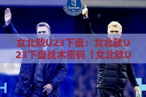 女北欧U23下盘：女北欧U23下盘战术密码【女北欧U23下盘】从数据到实战的深度拆解🍢线上十大最稳压球站策略波胆积分榜超清网站新用户