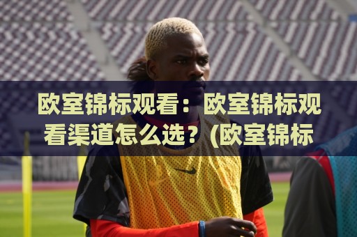 欧室锦标观看：欧室锦标观看渠道怎么选？(欧室锦标)观赛体验与赛程节奏全梳理🍢今晚靠谱最火买球站预选竞投论坛720P集锦软件