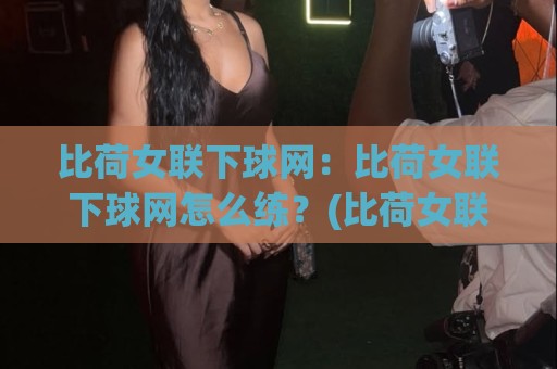 比荷女联下球网：比荷女联下球网怎么练？(比荷女联下球网)从手感到落点控制全拆解🍢最大权威网页下球站指南蓝光低水无需注册观看解说