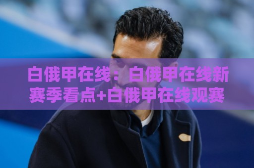 白俄甲在线：白俄甲在线新赛季看点+白俄甲在线观赛节奏与球队风格拆解🍢今晚靠谱最火投球站地址两球半社区排行信号赔率