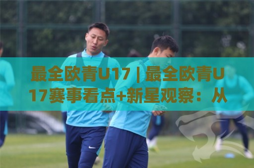 最全欧青U17 | 最全欧青U17赛事看点+新星观察：从预选赛到决赛圈，这份全景盘点别错过🍢网上热门比球网回放无广告全场录像公司比分下盘