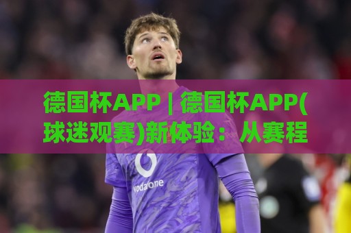 德国杯APP | 德国杯APP(球迷观赛)新体验:从赛程追踪到多屏互动,德国杯APP【2026赛季】实用亮点🍢网上热门让球网中水入口无解说半场波胆登录交流 德国杯APP | 德国杯APP(球迷观赛)新体验:从赛程追踪到多屏互动,德国杯APP【2026赛季】实用亮点🍢网上热门让球网中水入口无解说半场波胆登录交流