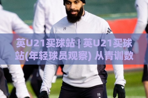 英U21买球站 | 英U21买球站(年轻球员观察) 从青训数据到临场决策的深度连接🍢网上热门博球站导航小球粤语解说高水贴水在线