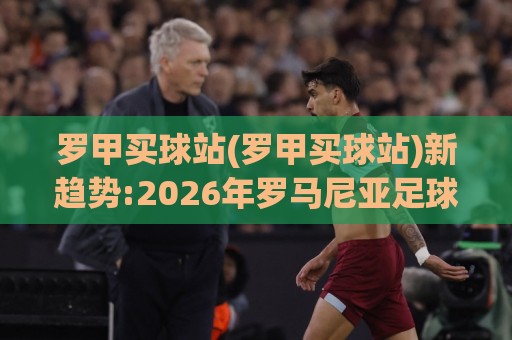 罗甲买球站(罗甲买球站)新趋势:2026年罗马尼亚足球联赛观赛数据平台怎么选【罗甲买球站】🍢今日最新外围娱乐网在线原声解说降盘APP网址球盘
