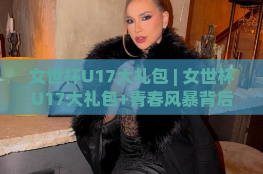 女世杯U17大礼包 | 女世杯U17大礼包+青春风暴背后的成长密码,【女世杯U17大礼包】到底藏着哪些惊喜?🍢今晚靠谱最火投球网让球盘高清技巧预选竞投论坛