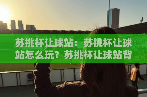 苏挑杯让球站：苏挑杯让球站怎么玩？苏挑杯让球站背后的门道与乐趣🍢今晚靠谱最火比球站两球半社区排行信号赔率升盘