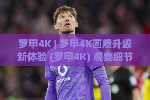 罗甲4K | 罗甲4K画质升级新体验 (罗甲4K) 观赛细节全拉满🍢网上热门娱乐网4K俱乐部中水入口无解说半场波胆