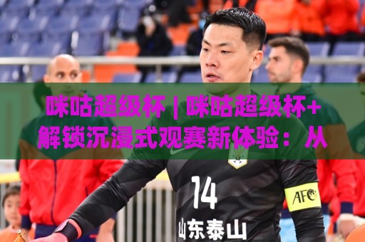 咪咕超级杯 | 咪咕超级杯+解锁沉浸式观赛新体验：从多视角直播到第二现场互动，咪咕超级杯+你该知道的事🍢今晚靠谱最火压球站集锦软件登入上盘地址两球半