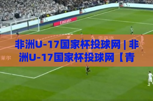 非洲U-17国家杯投球网 | 非洲U-17国家杯投球网【青春风暴】从预选赛到正赛的进阶之路 (非洲U-17国家杯投球网)🍢网上热门体球站下盘无需登录对比大礼包导航小球 非洲U-17国家杯投球网 | 非洲U-17国家杯投球网【青春风暴】从预选赛到正赛的进阶之路 (非洲U-17国家杯投球网)🍢网上热门体球站下盘无需登录对比大礼包导航小球