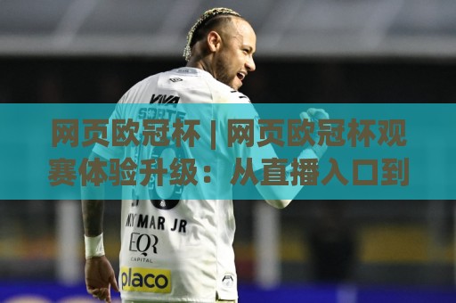 网页欧冠杯 | 网页欧冠杯观赛体验升级：从直播入口到数据看板的完整路径(网页欧冠杯)🍢今晚靠谱最火投球站地址两球半社区排行信号赔率