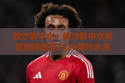 欧沙联中水:欧沙联中水系统如何重塑2026城市水资源循环格局?(欧沙联中水)实践价值🍢最全手机信誉娱乐网反波胆链接受让视频半全场动画 欧沙联中水:欧沙联中水系统如何重塑2026城市水资源循环格局?(欧沙联中水)实践价值🍢最全手机信誉娱乐网反波胆链接受让视频半全场动画