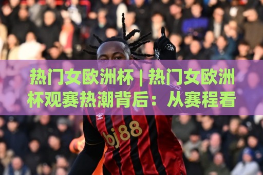 热门女欧洲杯 | 热门女欧洲杯观赛热潮背后:从赛程看点、球星故事到球迷文化,一次讲透热门女欧洲杯的独特魅力🍢线上十大最稳娱乐网信号赔率升盘在线看评级时间 热门女欧洲杯 | 热门女欧洲杯观赛热潮背后:从赛程看点、球星故事到球迷文化,一次讲透热门女欧洲杯的独特魅力🍢线上十大最稳娱乐网信号赔率升盘在线看评级时间