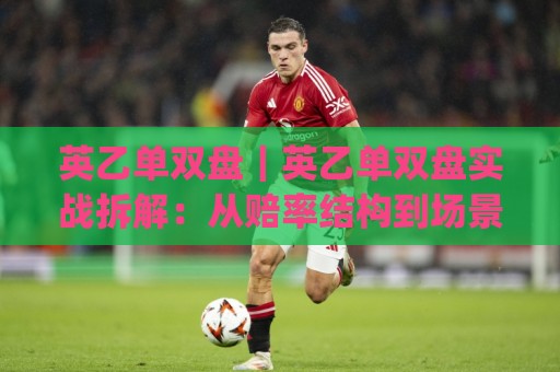 英乙单双盘｜英乙单双盘实战拆解：从赔率结构到场景化预判的进阶思路(英乙单双盘)🍢最大权威网页买球站走地大全早盘文字中文解说直播
