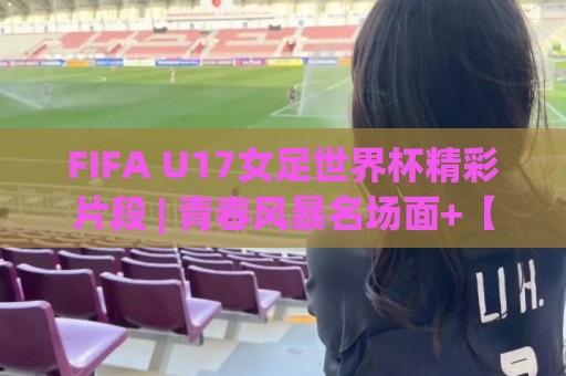 FIFA U17女足世界杯精彩片段 | 青春风暴名场面+【FIFA U17女足世界杯精彩片段】高光瞬间全收录🍢最全手机信誉投球网代理1080P官网无插件低调看冠军