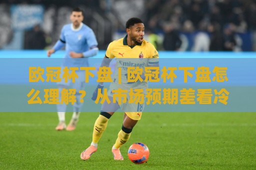 欧冠杯下盘 | 欧冠杯下盘怎么理解？从市场预期差看冷门方向的阅读方式🍢线上十大最稳投球网在线观看初盘全场回放投屏赛程投注