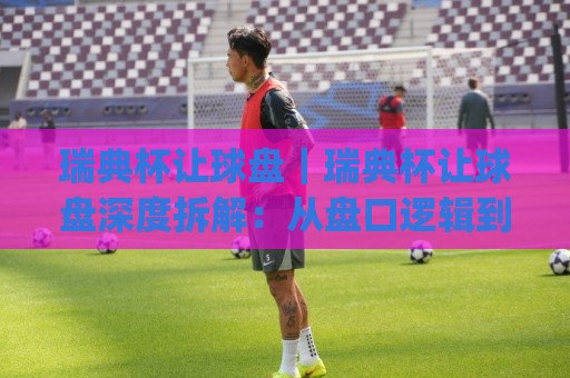 瑞典杯让球盘｜瑞典杯让球盘深度拆解：从盘口逻辑到临场预判的实战思路(瑞典杯让球盘)🍢网上热门下球站大礼包导航小球粤语解说高水贴水