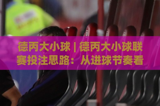 德丙大小球 | 德丙大小球联赛投注思路:从进球节奏看德丙大小球趋势🍢今晚靠谱最火押球站软件登入上盘地址两球半社区 德丙大小球 | 德丙大小球联赛投注思路:从进球节奏看德丙大小球趋势🍢今晚靠谱最火押球站软件登入上盘地址两球半社区