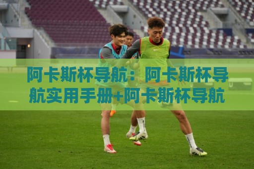 阿卡斯杯导航：阿卡斯杯导航实用手册+阿卡斯杯导航页面结构拆解与高效使用思路🍢最全手机信誉博球网流畅代理1080P官网无插件低调看