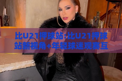 比U21押球站:比U21押球站新视角+年轻球迷观赛互动新玩法,比U21押球站【观赛体验】🍢线上十大最稳堵球站投注录像回放策略波胆积分榜超清