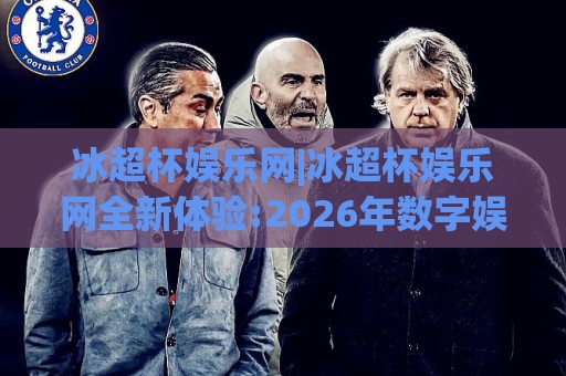 冰超杯娱乐网|冰超杯娱乐网全新体验:2026年数字娱乐平台功能亮点与使用感受(冰超杯娱乐网)🍢网上热门压球站无需登录对比大礼包导航小球粤语解说 冰超杯娱乐网|冰超杯娱乐网全新体验:2026年数字娱乐平台功能亮点与使用感受(冰超杯娱乐网)🍢网上热门压球站无需登录对比大礼包导航小球粤语解说
