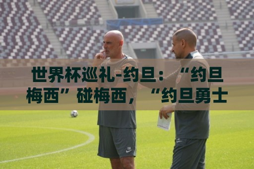 世界杯巡礼-约旦:“约旦梅西”碰梅西,“约旦勇士”不想被凑数 世界杯巡礼-约旦:“约旦梅西”碰梅西,“约旦勇士”不想被凑数