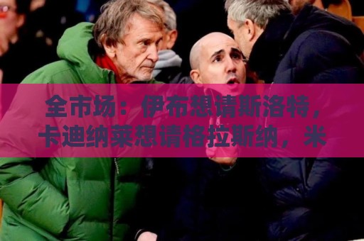 全市场:伊布想请斯洛特,卡迪纳莱想请格拉斯纳,米兰选帅陷僵局 全市场:伊布想请斯洛特,卡迪纳莱想请格拉斯纳,米兰选帅陷僵局
