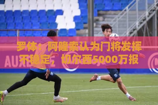 罗体:阿隆索认为门将发挥不稳定,切尔西5000万报价斯维拉尔被拒 罗体:阿隆索认为门将发挥不稳定,切尔西5000万报价斯维拉尔被拒