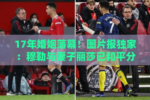 17年婚姻落幕!图片报独家:穆勒与妻子丽莎已和平分手 17年婚姻落幕!图片报独家:穆勒与妻子丽莎已和平分手