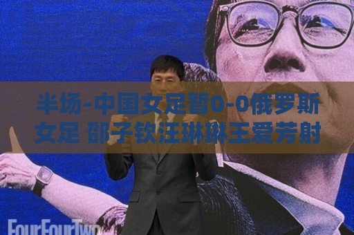 半场-中国女足暂0-0俄罗斯女足 邵子钦汪琳琳王爱芳射门打高