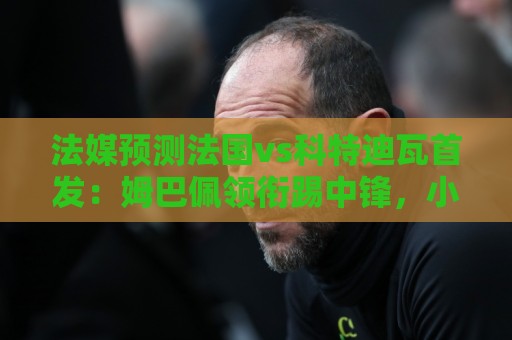 法媒预测法国vs科特迪瓦首发：姆巴佩领衔踢中锋，小图拉姆左边锋