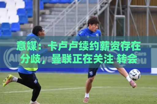意媒:卡卢卢续约薪资存在分歧,曼联正在关注 转会费至少4000万 意媒:卡卢卢续约薪资存在分歧,曼联正在关注 转会费至少4000万