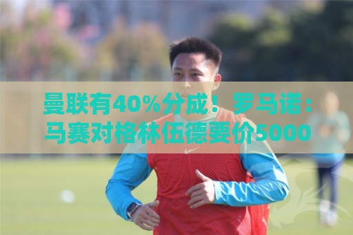 曼联有40%分成!罗马诺:马赛对格林伍德要价5000万欧+500万奖金 曼联有40%分成!罗马诺:马赛对格林伍德要价5000万欧+500万奖金