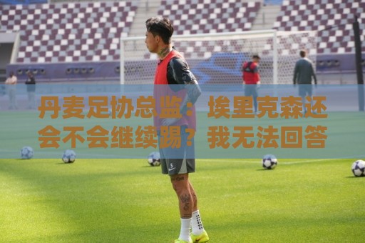 丹麦足协总监：埃里克森还会不会继续踢？我无法回答，得他来决定
