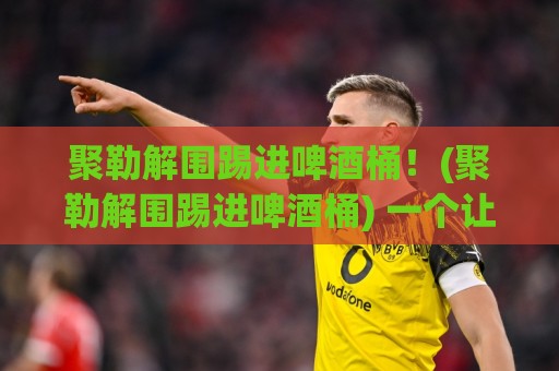 聚勒解围踢进啤酒桶!(聚勒解围踢进啤酒桶) 一个让全场啤酒都沸腾的夜晚 聚勒解围踢进啤酒桶!(聚勒解围踢进啤酒桶) 一个让全场啤酒都沸腾的夜晚