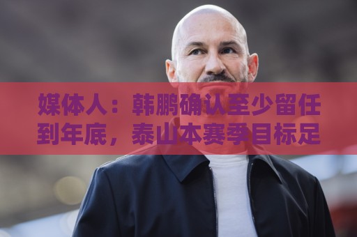 媒体人:韩鹏确认至少留任到年底,泰山本赛季目标足协杯力争冠军 媒体人:韩鹏确认至少留任到年底,泰山本赛季目标足协杯力争冠军