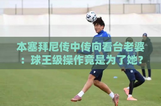 本塞拜尼传中传向看台老婆：球王级操作竟是为了她？【本塞拜尼传中传向看台老婆】