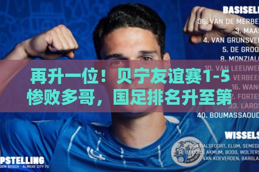 再升一位!贝宁友谊赛1-5惨败多哥,国足排名升至第91位 再升一位!贝宁友谊赛1-5惨败多哥,国足排名升至第91位