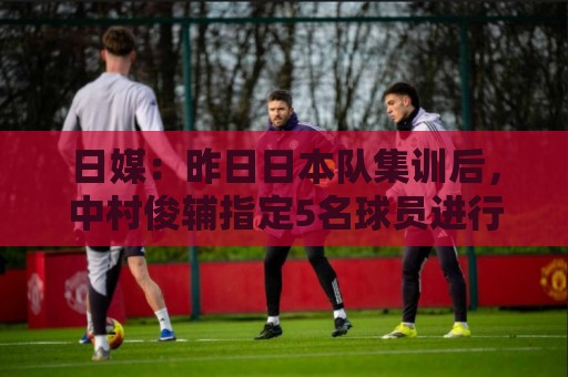 日媒：昨日日本队集训后，中村俊辅指定5名球员进行任意球指导