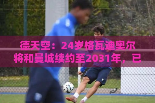 德天空：24岁格瓦迪奥尔将和曼城续约至2031年，已进入最终阶段