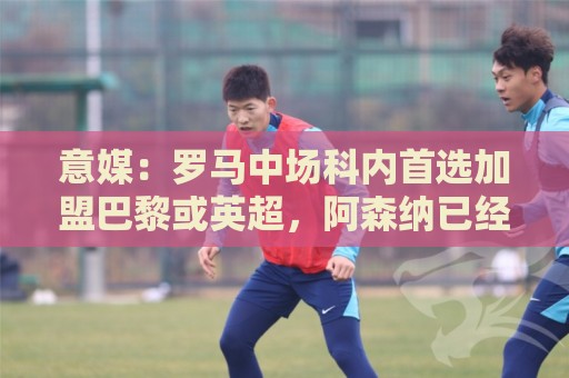 意媒：罗马中场科内首选加盟巴黎或英超，阿森纳已经表达兴趣