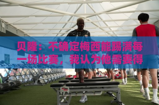 贝隆:不确定梅西能踢满每一场比赛,我认为他需要得到帮助 贝隆:不确定梅西能踢满每一场比赛,我认为他需要得到帮助