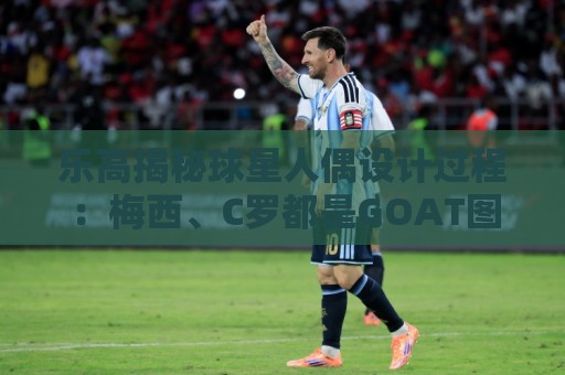 乐高揭秘球星人偶设计过程:梅西、C罗都是GOAT图案但版本不同 乐高揭秘球星人偶设计过程:梅西、C罗都是GOAT图案但版本不同